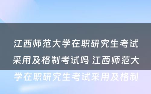 江西师范大学在职研究生考试采用及格制考试吗 江西师范大学在职研究生考试采用及格制