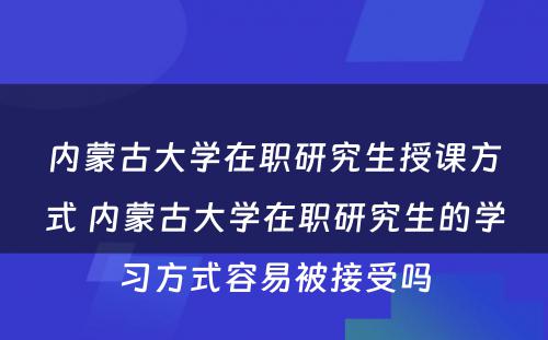 内蒙古大学在职研究生授课方式 内蒙古大学在职研究生的学习方式容易被接受吗