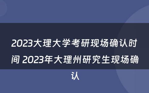 2023大理大学考研现场确认时间 2023年大理州研究生现场确认