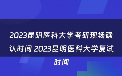 2023昆明医科大学考研现场确认时间 2023昆明医科大学复试时间