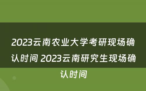 2023云南农业大学考研现场确认时间 2023云南研究生现场确认时间