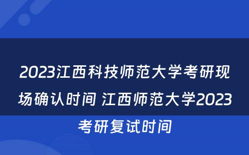 2023江西科技师范大学考研现场确认时间 江西师范大学2023考研复试时间