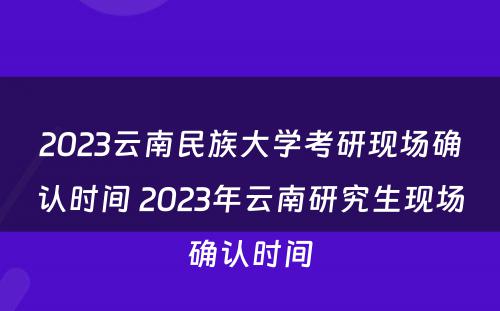 2023云南民族大学考研现场确认时间 2023年云南研究生现场确认时间