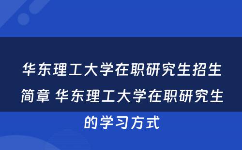 华东理工大学在职研究生招生简章 华东理工大学在职研究生的学习方式