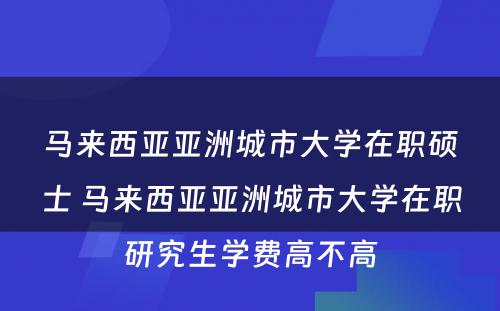 马来西亚亚洲城市大学在职硕士 马来西亚亚洲城市大学在职研究生学费高不高