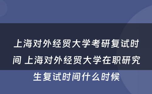 上海对外经贸大学考研复试时间 上海对外经贸大学在职研究生复试时间什么时候