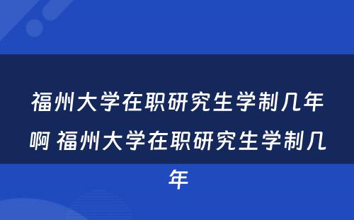 福州大学在职研究生学制几年啊 福州大学在职研究生学制几年