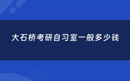 大石桥考研自习室一般多少钱