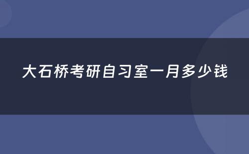 大石桥考研自习室一月多少钱