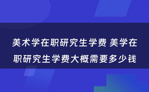 美术学在职研究生学费 美学在职研究生学费大概需要多少钱