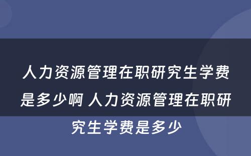 人力资源管理在职研究生学费是多少啊 人力资源管理在职研究生学费是多少