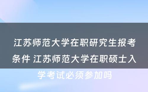 江苏师范大学在职研究生报考条件 江苏师范大学在职硕士入学考试必须参加吗