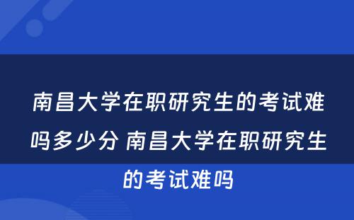 南昌大学在职研究生的考试难吗多少分 南昌大学在职研究生的考试难吗