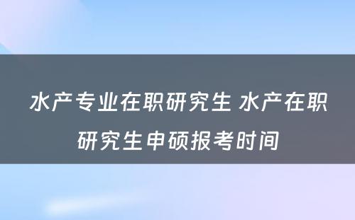 水产专业在职研究生 水产在职研究生申硕报考时间