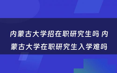 内蒙古大学招在职研究生吗 内蒙古大学在职研究生入学难吗