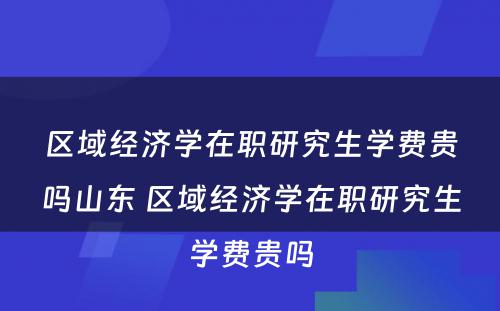 区域经济学在职研究生学费贵吗山东 区域经济学在职研究生学费贵吗