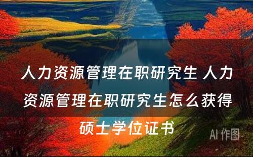 人力资源管理在职研究生 人力资源管理在职研究生怎么获得硕士学位证书