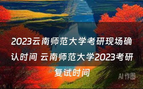 2023云南师范大学考研现场确认时间 云南师范大学2023考研复试时间