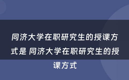 同济大学在职研究生的授课方式是 同济大学在职研究生的授课方式