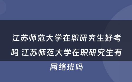 江苏师范大学在职研究生好考吗 江苏师范大学在职研究生有网络班吗