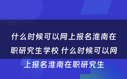 什么时候可以网上报名淮南在职研究生学校 什么时候可以网上报名淮南在职研究生