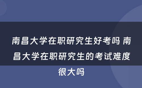 南昌大学在职研究生好考吗 南昌大学在职研究生的考试难度很大吗