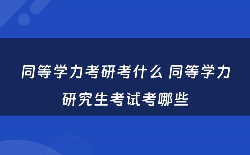 同等学力考研考什么 同等学力研究生考试考哪些