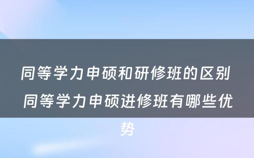 同等学力申硕和研修班的区别 同等学力申硕进修班有哪些优势