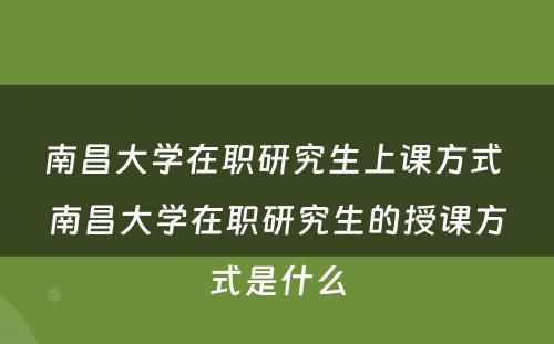 南昌大学在职研究生上课方式 南昌大学在职研究生的授课方式是什么