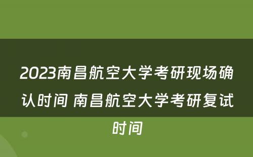 2023南昌航空大学考研现场确认时间 南昌航空大学考研复试时间