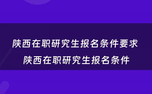 陕西在职研究生报名条件要求 陕西在职研究生报名条件