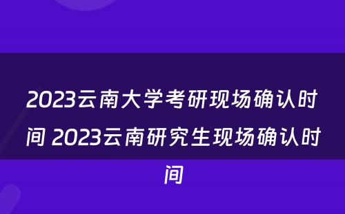 2023云南大学考研现场确认时间 2023云南研究生现场确认时间
