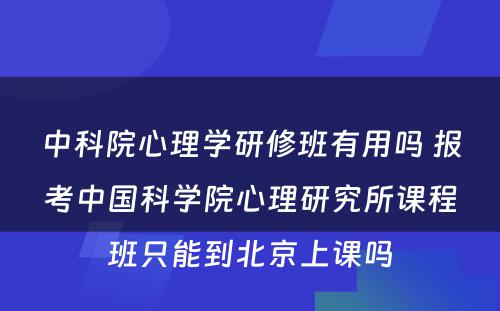 中科院心理学研修班有用吗 报考中国科学院心理研究所课程班只能到北京上课吗