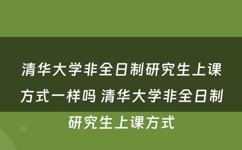 清华大学非全日制研究生上课方式一样吗 清华大学非全日制研究生上课方式