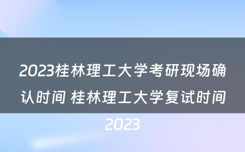 2023桂林理工大学考研现场确认时间 桂林理工大学复试时间2023