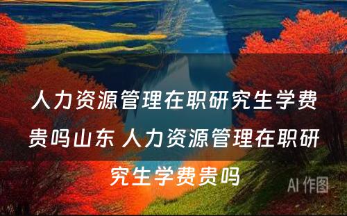 人力资源管理在职研究生学费贵吗山东 人力资源管理在职研究生学费贵吗