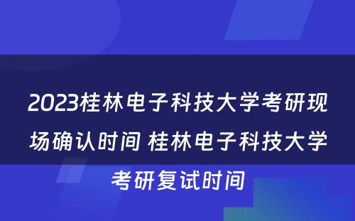 2023桂林电子科技大学考研现场确认时间 桂林电子科技大学考研复试时间