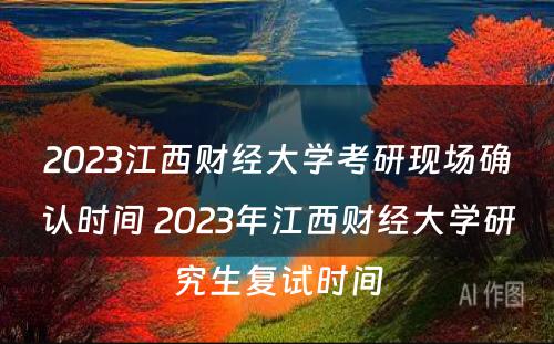 2023江西财经大学考研现场确认时间 2023年江西财经大学研究生复试时间