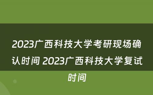 2023广西科技大学考研现场确认时间 2023广西科技大学复试时间