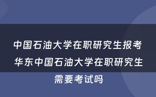 中国石油大学在职研究生报考 华东中国石油大学在职研究生需要考试吗