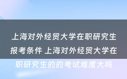 上海对外经贸大学在职研究生报考条件 上海对外经贸大学在职研究生的的考试难度大吗