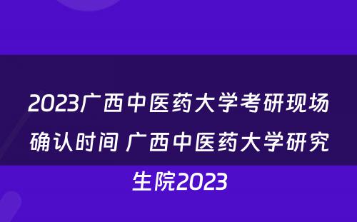 2023广西中医药大学考研现场确认时间 广西中医药大学研究生院2023