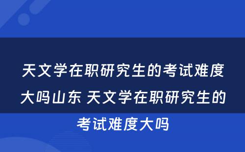 天文学在职研究生的考试难度大吗山东 天文学在职研究生的考试难度大吗