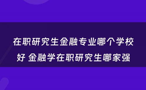 在职研究生金融专业哪个学校好 金融学在职研究生哪家强