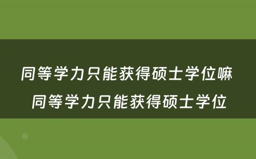 同等学力只能获得硕士学位嘛 同等学力只能获得硕士学位