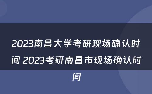 2023南昌大学考研现场确认时间 2023考研南昌市现场确认时间
