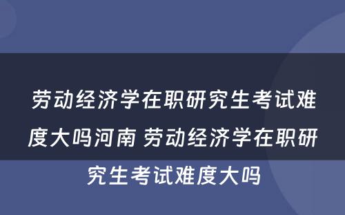 劳动经济学在职研究生考试难度大吗河南 劳动经济学在职研究生考试难度大吗