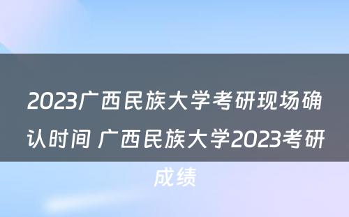 2023广西民族大学考研现场确认时间 广西民族大学2023考研成绩