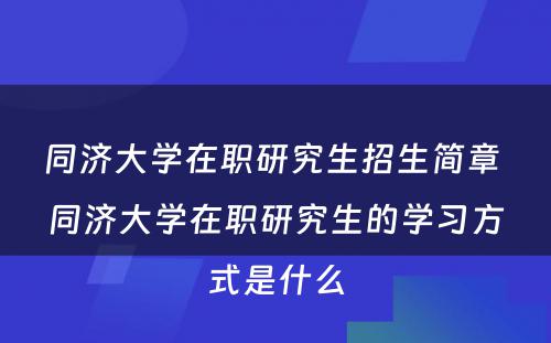 同济大学在职研究生招生简章 同济大学在职研究生的学习方式是什么