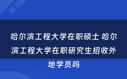 哈尔滨工程大学在职硕士 哈尔滨工程大学在职研究生招收外地学员吗